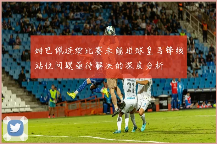 姆巴佩连续比赛未能进球皇马锋线站位问题亟待解决的深度分析