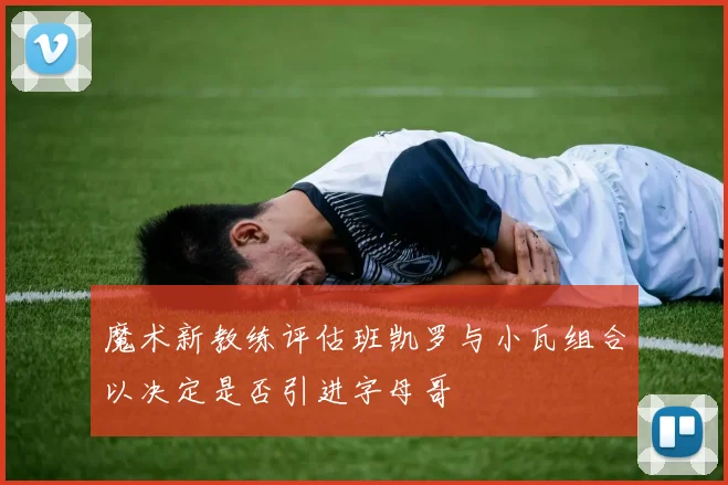 魔术新教练评估班凯罗与小瓦组合以决定是否引进字母哥