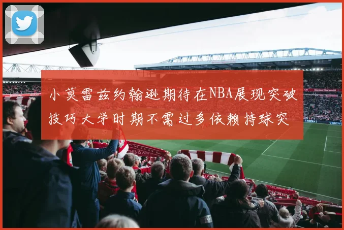 小莫雷兹约翰逊期待在NBA展现突破技巧大学时期不需过多依赖持球突破