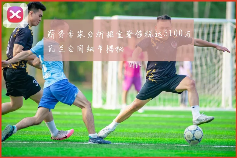 薪资专家分析掘金奢侈税达5100万瓦兰合同细节揭秘
