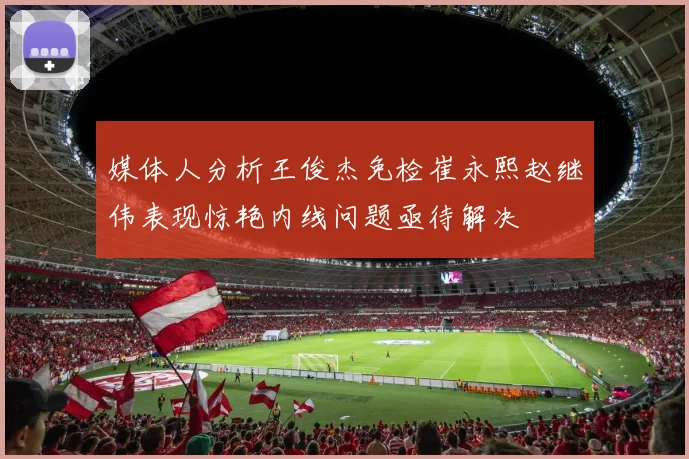 媒体人分析王俊杰免检崔永熙赵继伟表现惊艳内线问题亟待解决