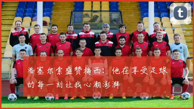 洛塞尔索盛赞梅西：他在享受足球的每一刻让我心潮澎湃