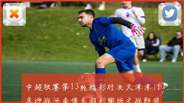 中超联赛第13轮精彩对决天津津门虎迎战河南俱乐部彩陶坊之战即将开启