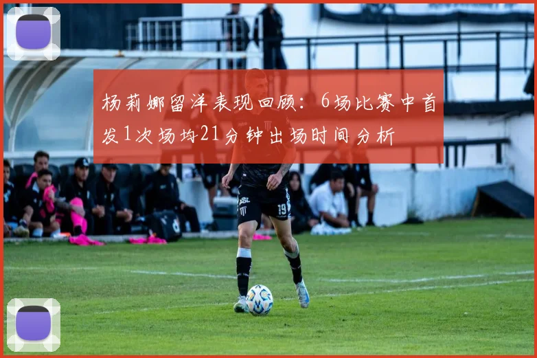 杨莉娜留洋表现回顾：6场比赛中首发1次场均21分钟出场时间分析