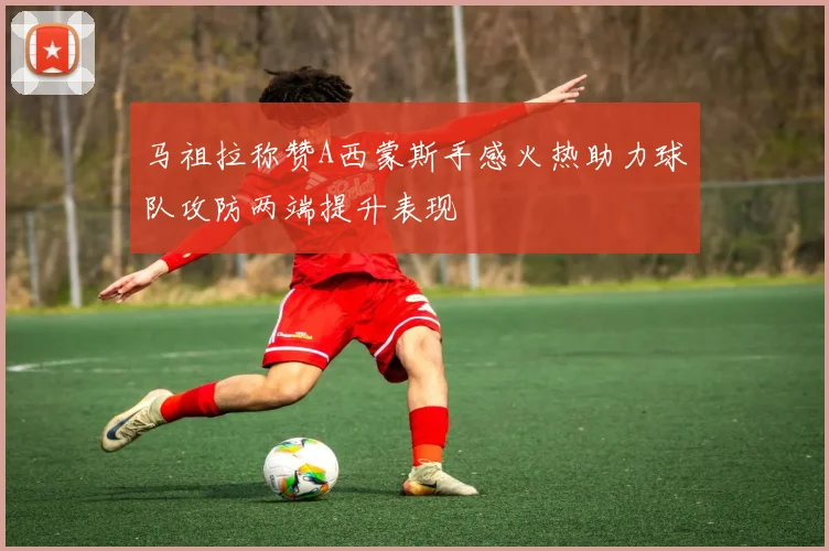 马祖拉称赞A西蒙斯手感火热助力球队攻防两端提升表现
