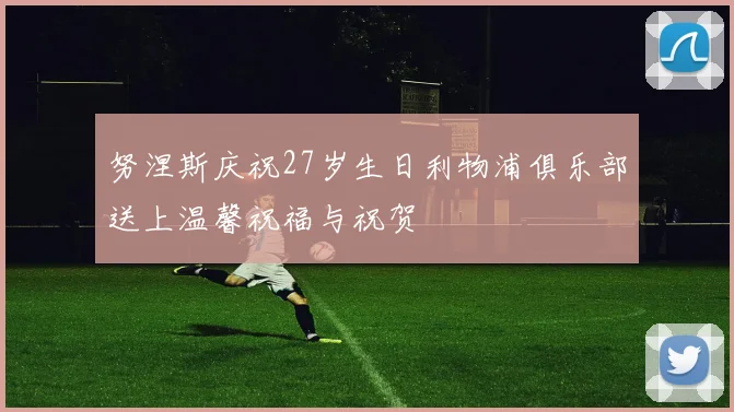 努涅斯庆祝27岁生日利物浦俱乐部送上温馨祝福与祝贺