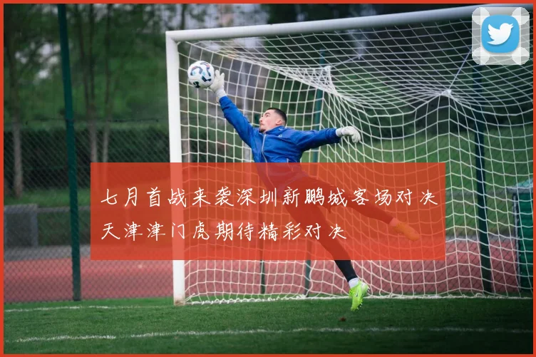 七月首战来袭深圳新鹏城客场对决天津津门虎期待精彩对决
