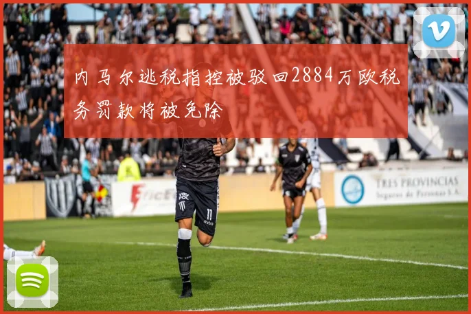 内马尔逃税指控被驳回2884万欧税务罚款将被免除