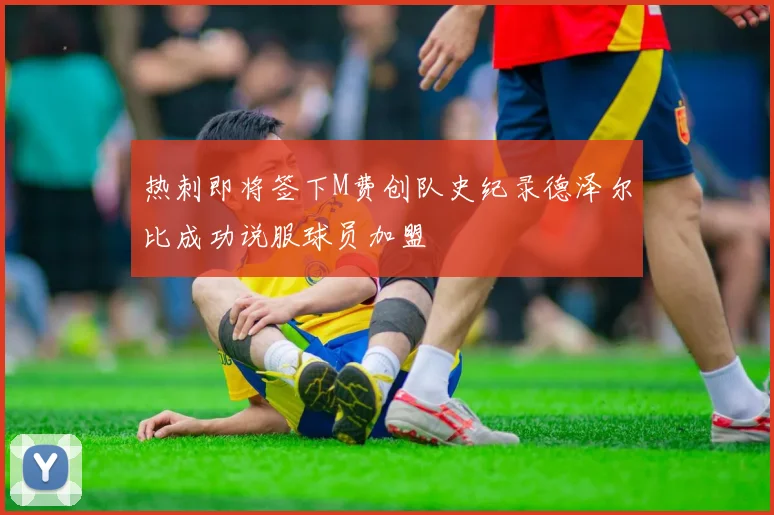 热刺即将签下M费创队史纪录德泽尔比成功说服球员加盟