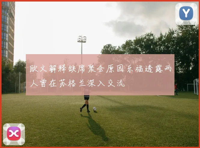 欧文解释缺席聚会原因乐福透露两人曾在苏格兰深入交流