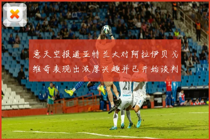 意天空报道亚特兰大对阿拉伊贝戈维奇表现出浓厚兴趣并已开始谈判