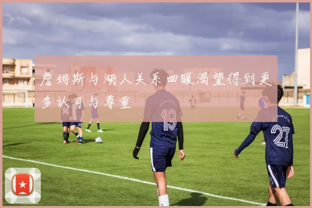 詹姆斯与湖人关系回暖渴望得到更多认可与尊重