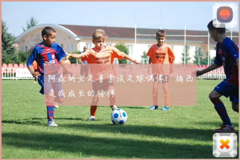 阿森纳女足鲁索谈足球偶像：梅西是我成长的榜样
