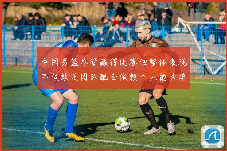 中国男篮尽管赢得比赛但整体表现不佳缺乏团队配合依赖个人能力单打成效有限