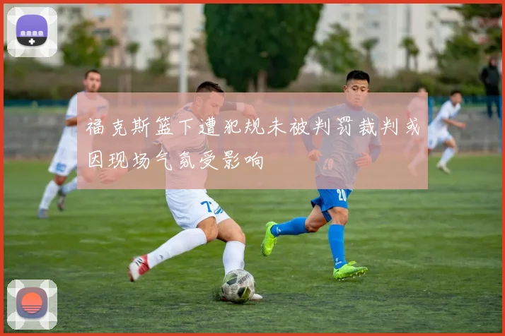 福克斯篮下遭犯规未被判罚裁判或因现场气氛受影响