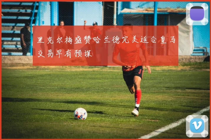 里克尔梅盛赞哈兰德完美适合皇马交易早有预谋