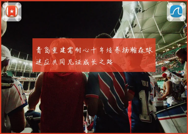 青岛重建需耐心十年培养杨瀚森球迷应共同见证成长之路