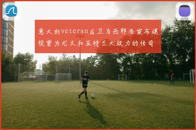 意大利veteran后卫马西耶洛宣布退役曾为尤文和亚特兰大效力的传奇球员