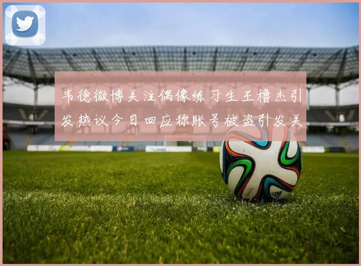 韦德微博关注偶像练习生王橹杰引发热议今日回应称账号被盗引发关注