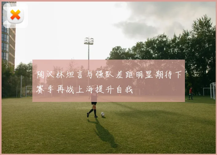 陶汉林坦言与强队差距明显期待下赛季再战上海提升自我