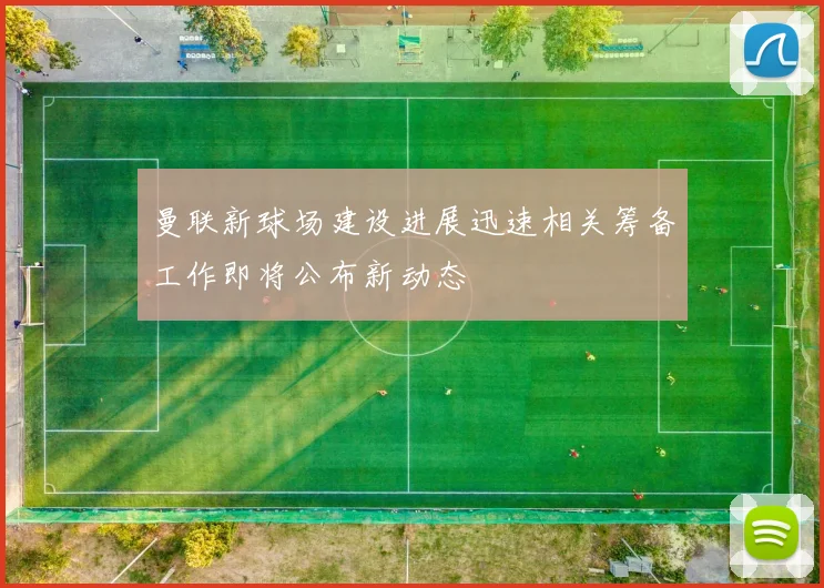 曼联新球场建设进展迅速相关筹备工作即将公布新动态