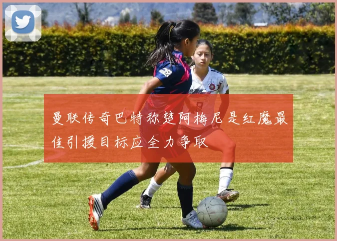 曼联传奇巴特称楚阿梅尼是红魔最佳引援目标应全力争取