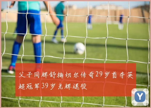 父子同辉舒梅切尔传奇29岁首夺英超冠军39岁光辉退役